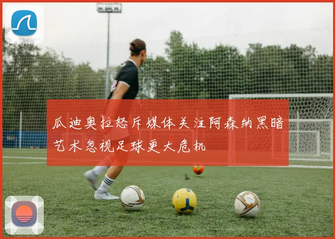 瓜迪奥拉怒斥媒体关注阿森纳黑暗艺术忽视足球更大危机