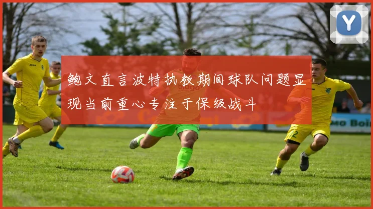 鲍文直言波特执教期间球队问题显现当前重心专注于保级战斗