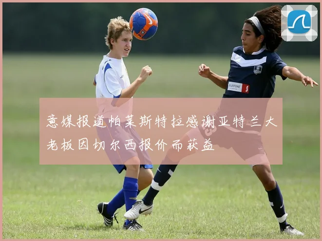 意媒报道帕莱斯特拉感谢亚特兰大老板因切尔西报价而获益