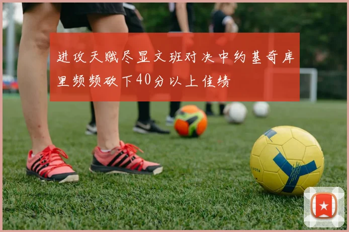 进攻天赋尽显文班对决中约基奇库里频频砍下40分以上佳绩