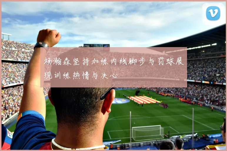 杨瀚森坚持加练内线脚步与罚球展现训练热情与决心