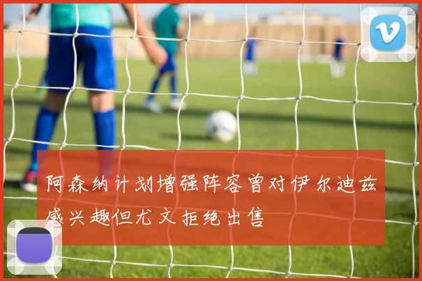 阿森纳计划增强阵容曾对伊尔迪兹感兴趣但尤文拒绝出售