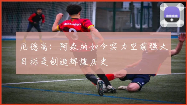 厄德高：阿森纳如今实力空前强大目标是创造辉煌历史