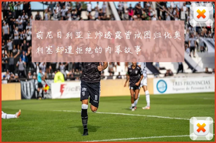 前尼日利亚主帅透露曾试图归化奥利塞却遭拒绝的内幕故事