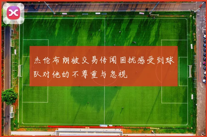 杰伦布朗被交易传闻困扰感受到球队对他的不尊重与忽视