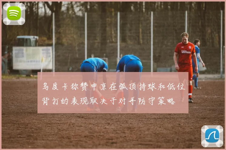 乌度卡称赞申京在弧顶持球和低位背打的表现取决于对手防守策略