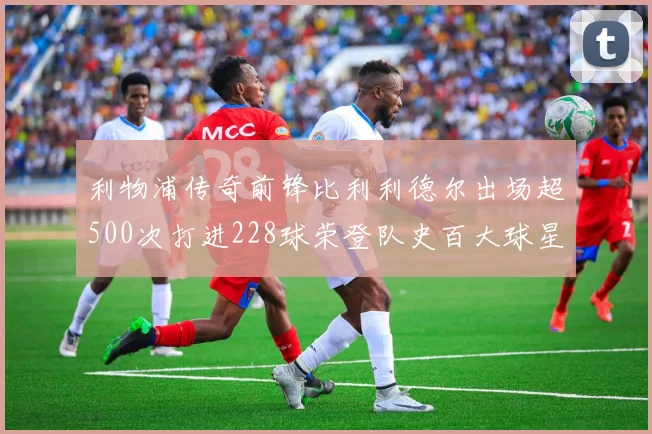 利物浦传奇前锋比利利德尔出场超500次打进228球荣登队史百大球星第11位