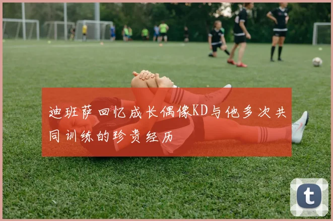 迪班萨回忆成长偶像KD与他多次共同训练的珍贵经历