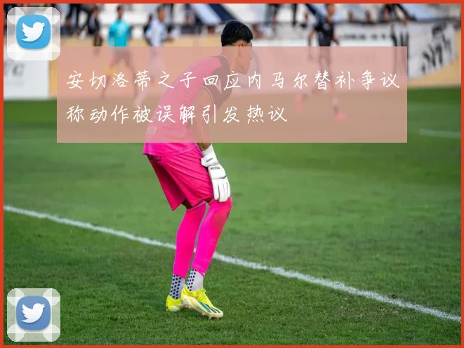 安切洛蒂之子回应内马尔替补争议称动作被误解引发热议