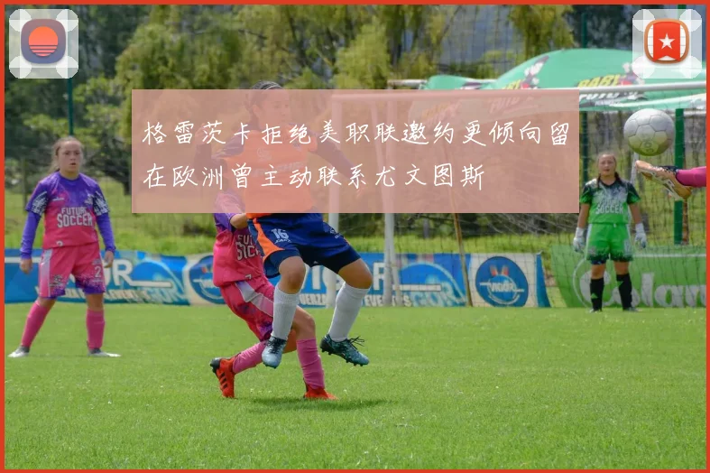 格雷茨卡拒绝美职联邀约更倾向留在欧洲曾主动联系尤文图斯