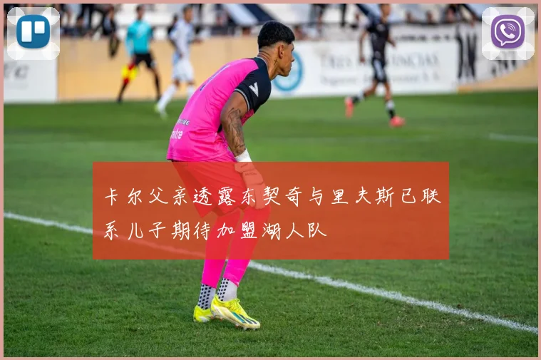 卡尔父亲透露东契奇与里夫斯已联系儿子期待加盟湖人队