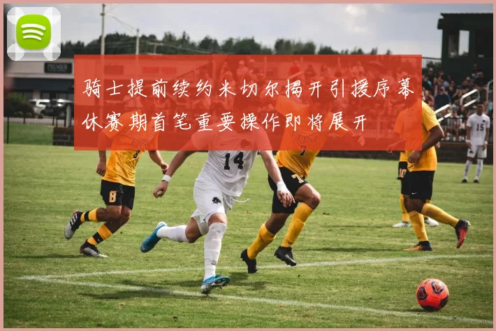 骑士提前续约米切尔揭开引援序幕休赛期首笔重要操作即将展开