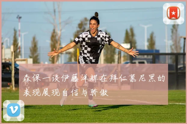 森保一谈伊藤洋辉在拜仁慕尼黑的表现展现自信与骄傲