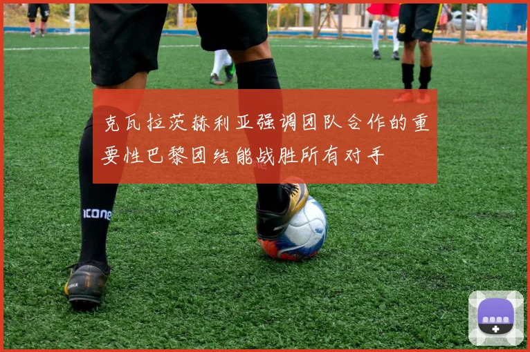 克瓦拉茨赫利亚强调团队合作的重要性巴黎团结能战胜所有对手
