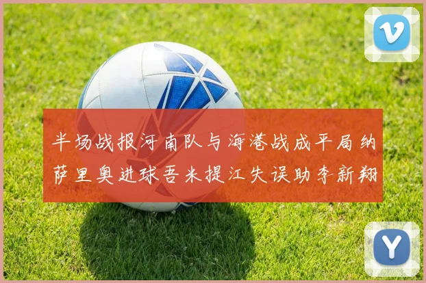 半场战报河南队与海港战成平局纳萨里奥进球吾米提江失误助李新翔扳平