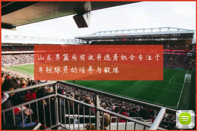 山东男篮或将放弃选秀机会专注于年轻球员的培养与锻炼