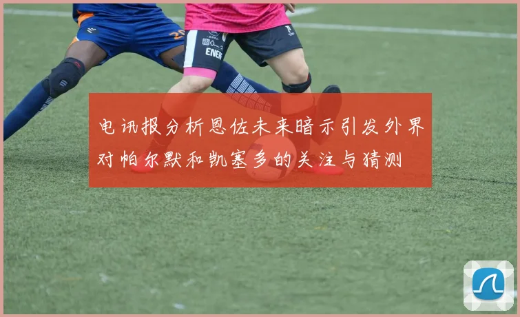 电讯报分析恩佐未来暗示引发外界对帕尔默和凯塞多的关注与猜测