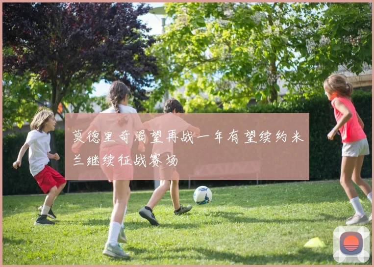 莫德里奇渴望再战一年有望续约米兰继续征战赛场