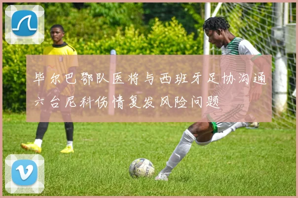 毕尔巴鄂队医将与西班牙足协沟通六台尼科伤情复发风险问题