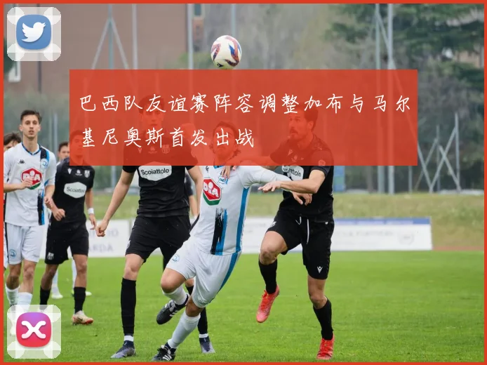 巴西队友谊赛阵容调整加布与马尔基尼奥斯首发出战